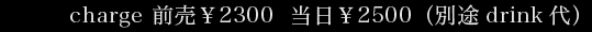charge 前売￥2300 当日￥2500（別途drink代)